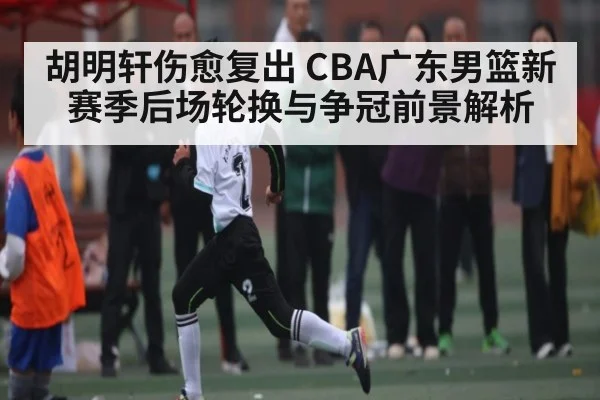胡明轩伤愈复出 CBA广东男篮新赛季后场轮换与争冠前景解析