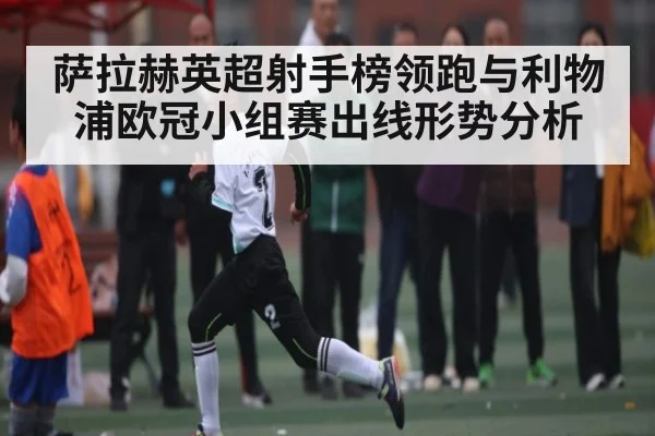 萨拉赫英超射手榜领跑与利物浦欧冠小组赛出线形势分析
